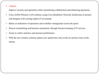   Airports
    Improve security and operations while streamlining collaboration and enhancing operations.

   Cisco AirNet Wireless LAN solution, using Cisco Borderless Network Architecture to protect
    and integrate with existing airport IT investment

   Better co-ordination of operations and workflow management across the apron

   Process streamlining and business automation, through fast provisioning of IT services

   Easier to collect statistics and measure performance

   With the new wireless solution, planes now spend more time in the air and less time on the
    tarmac.
 