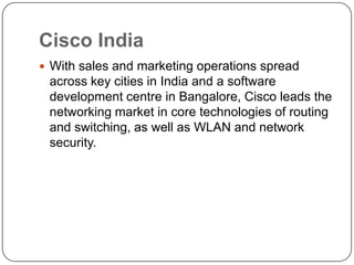 Cisco India
 With sales and marketing operations spread
 across key cities in India and a software
 development centre in Bangalore, Cisco leads the
 networking market in core technologies of routing
 and switching, as well as WLAN and network
 security.
 