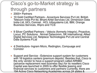 Cisco’s go-to-Market strategy is
through partners
 2000+ Partners
 10 Gold Certified Partners - Accenture Services Pvt Ltd, British
  Telecom India Pvt ltd, Bharti Airtel Services Ltd, Dimension Data
  India Ltd, HCL Comnet , HCL Infosystems Ltd, IBM, Orange
  Business Services, Wipro and TCS

 9 Silver Certified Partners - Velocis (formerly Integrix), Proactive,
  Locuz, PC Solutions , Nirmal Datacomm, SK International, Allied
  Digital Services Ltd, Netplace Technologies Pvt Ltd and Central
  Data Systems P.Ltd

 4 Distributors- Ingram Micro, Redington, Compuage and
  Comstor

 Support and Service - Extensive support system for customers
  with 18 logistics centers (premium depots). Besides that, Cisco is
  the only vendor to have a support program called ARNBD
  (advance replacement next business day) for its resellers Cisco
  Capital was launched in 2005 to offer flexible leasing and
  financial services to customers and partners Currently, there are
  194 Active Cisco Networking Academies across 24 states &
 