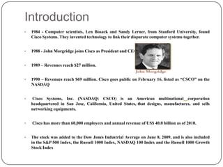 Introduction
•   1984 - Computer scientists, Len Bosack and Sandy Lerner, from Stanford University, found
    Cisco Systems. They invented technology to link their disparate computer systems together.


•   1988 - John Morgridge joins Cisco as President and CEO.


•   1989 – Revenues reach $27 million.


•   1990 – Revenues reach $69 million. Cisco goes public on February 16, listed as “CSCO” on the
    NASDAQ


•   Cisco Systems, Inc. (NASDAQ: CSCO) is an American multinational corporation
    headquartered in San Jose, California, United States, that designs, manufactures, and sells
    networking equipments.


•   Cisco has more than 60,000 employees and annual revenue of US$ 40.0 billion as of 2010.


•   The stock was added to the Dow Jones Industrial Average on June 8, 2009, and is also included
    in the S&P 500 Index, the Russell 1000 Index, NASDAQ 100 Index and the Russell 1000 Growth
    Stock Index
 