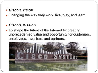  Cisco’s Vision
 Changing the way they work, live, play, and learn.


 Cisco’s Mission
 To shape the future of the Internet by creating
 unprecedented value and opportunity for customers,
 employees, investors, and partners.
 