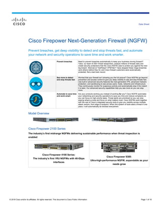 © 2018 Cisco and/or its affiliates. All rights reserved. This document is Cisco Public Information. Page 1 of 18
Data Sheet
Cisco Firepower Next-Generation Firewall (NGFW)
Prevent breaches, get deep visibility to detect and stop threats fast, and automate
your network and security operations to save time and work smarter.
Prevent breaches Need to prevent breaches automatically to keep your business moving forward?
Talos, our team of 250+ threat researchers, analyze millions of threats daily and
create security protections that the Cisco NGFW uses to protect you against the next
big breach. WannaCry? NotPetya? VPNFilter? Talos stopped these mega-breaches
(and others) before they hit, and Cisco firewall customers were automatically
protected. Not a bad track record.
See more to detect
and stop threats fast
Worried that your firewall isn’t showing you the full picture? Cisco NGFWs go beyond
prevention and access control to give you deep visibility to see and stop threats fast.
Use built-in advanced security features like next-generation IPS, advanced malware
protection, and sandboxing to see across users, hosts, networks and infrastructure.
They continuously monitor for suspicious activity and automatically stop it the instant
it is seen. Our advanced security capabilities help you see more so you can stop
more.
Automate to save time
and work smart
Are your products working you instead of working for you? Cisco NGFW automates
your networking and security operations to save you time and reduce complexity so
you can focus on high priority tasks. Threat alerts are prioritized so you can stop
playing whack-a-mole and focus on what matters most. Cisco NGFWs work together
with the rest of Cisco’s integrated security tools to give you visibility across multiple
attack vectors, from edge to endpoint. When this system of tools sees a threat in one
place, it will automatically be blocked everywhere.
Model Overview
Cisco Firepower 2100 Series
The industry’s first midrange NGFWs delivering sustainable performance when threat inspection is
enabled
Cisco Firepower 4100 Series:
The industry’s first 1RU NGFWs with 40-Gbps
interfaces
Cisco Firepower 9300:
Ultra-high-performance NGFW, expandable as your
needs grow
 