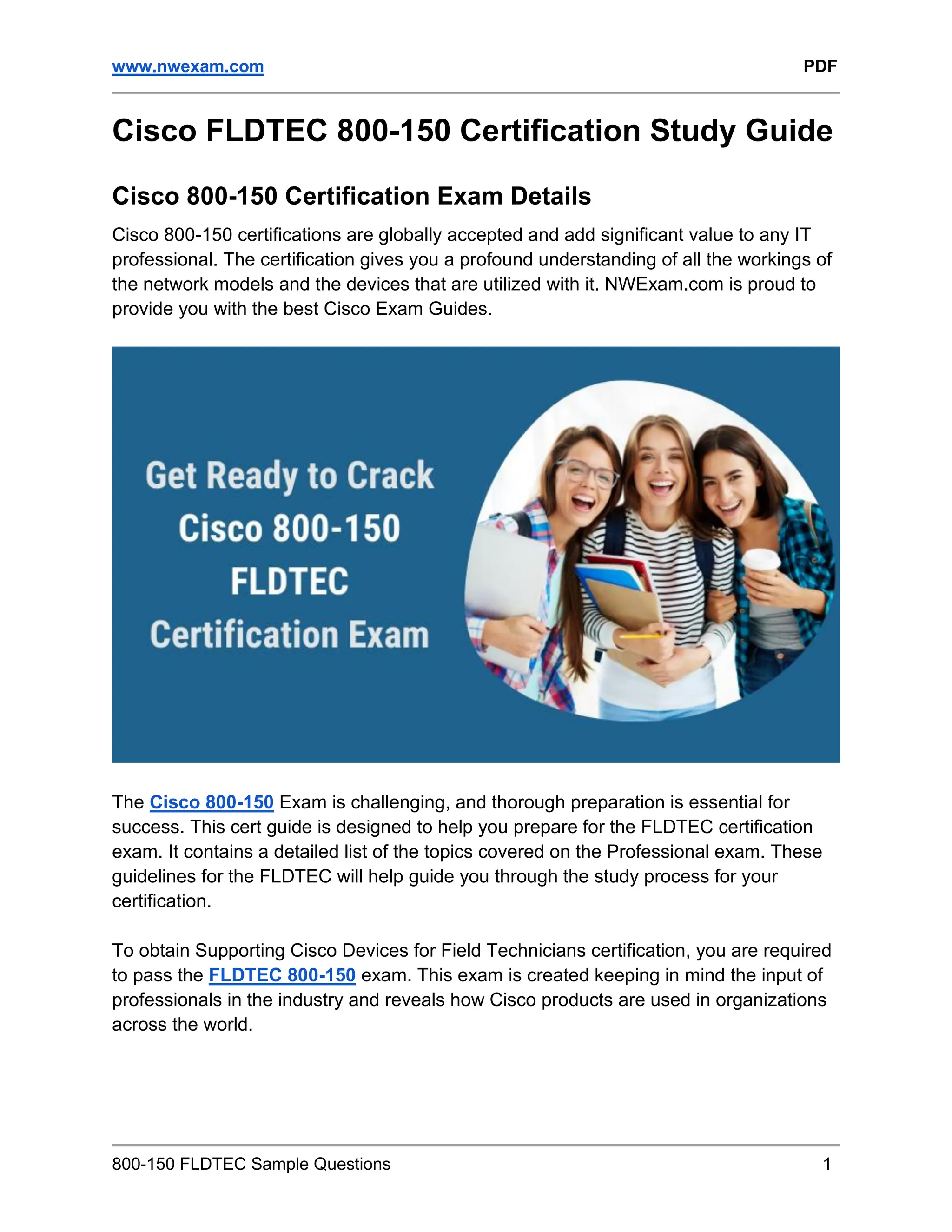 www.nwexam.com PDF
800-150 FLDTEC Sample Questions 1
Cisco FLDTEC 800-150 Certification Study Guide
Cisco 800-150 Certification Exam Details
Cisco 800-150 certifications are globally accepted and add significant value to any IT
professional. The certification gives you a profound understanding of all the workings of
the network models and the devices that are utilized with it. NWExam.com is proud to
provide you with the best Cisco Exam Guides.
The Cisco 800-150 Exam is challenging, and thorough preparation is essential for
success. This cert guide is designed to help you prepare for the FLDTEC certification
exam. It contains a detailed list of the topics covered on the Professional exam. These
guidelines for the FLDTEC will help guide you through the study process for your
certification.
To obtain Supporting Cisco Devices for Field Technicians certification, you are required
to pass the FLDTEC 800-150 exam. This exam is created keeping in mind the input of
professionals in the industry and reveals how Cisco products are used in organizations
across the world.
 