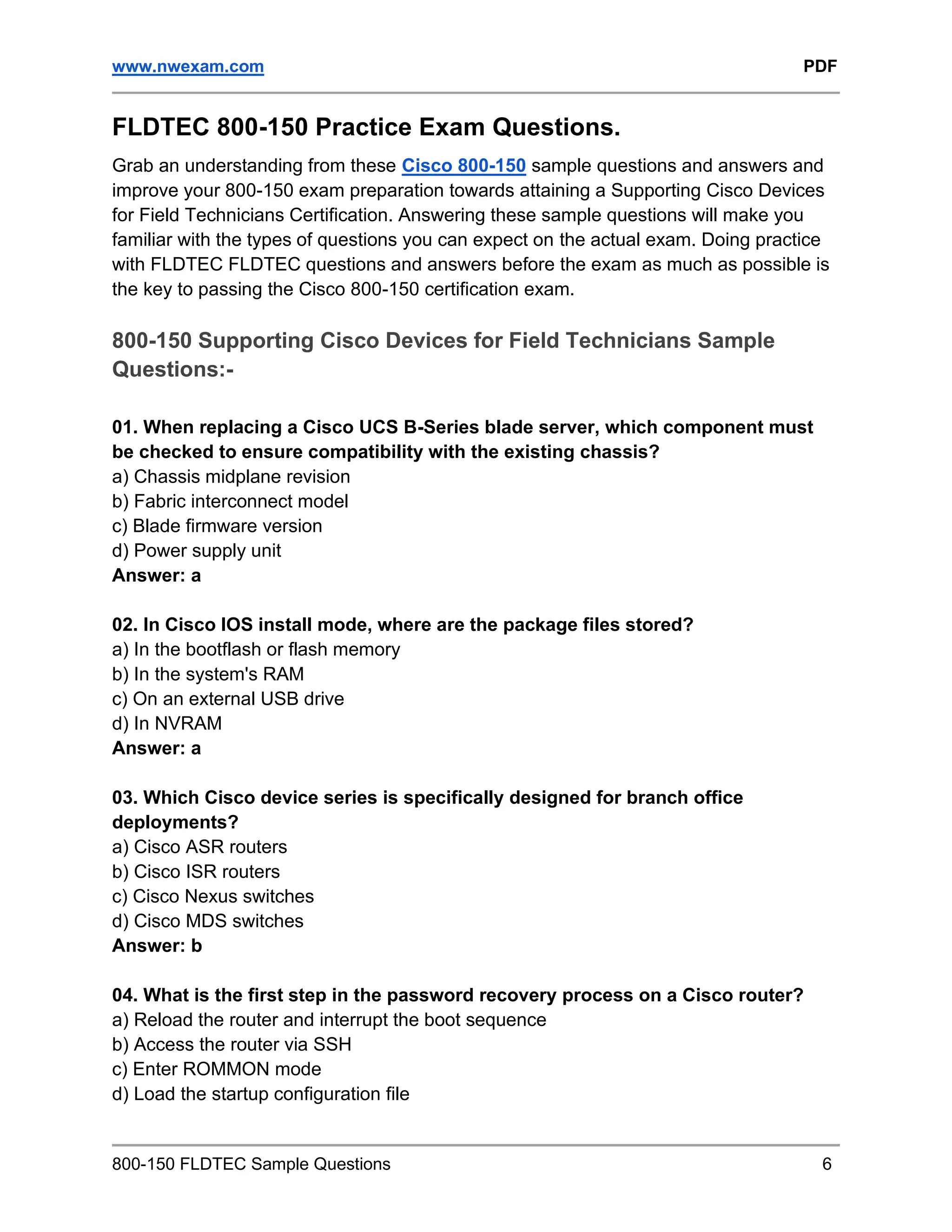 www.nwexam.com PDF
800-150 FLDTEC Sample Questions 6
FLDTEC 800-150 Practice Exam Questions.
Grab an understanding from these Cisco 800-150 sample questions and answers and
improve your 800-150 exam preparation towards attaining a Supporting Cisco Devices
for Field Technicians Certification. Answering these sample questions will make you
familiar with the types of questions you can expect on the actual exam. Doing practice
with FLDTEC FLDTEC questions and answers before the exam as much as possible is
the key to passing the Cisco 800-150 certification exam.
800-150 Supporting Cisco Devices for Field Technicians Sample
Questions:-
01. When replacing a Cisco UCS B-Series blade server, which component must
be checked to ensure compatibility with the existing chassis?
a) Chassis midplane revision
b) Fabric interconnect model
c) Blade firmware version
d) Power supply unit
Answer: a
02. In Cisco IOS install mode, where are the package files stored?
a) In the bootflash or flash memory
b) In the system's RAM
c) On an external USB drive
d) In NVRAM
Answer: a
03. Which Cisco device series is specifically designed for branch office
deployments?
a) Cisco ASR routers
b) Cisco ISR routers
c) Cisco Nexus switches
d) Cisco MDS switches
Answer: b
04. What is the first step in the password recovery process on a Cisco router?
a) Reload the router and interrupt the boot sequence
b) Access the router via SSH
c) Enter ROMMON mode
d) Load the startup configuration file
 