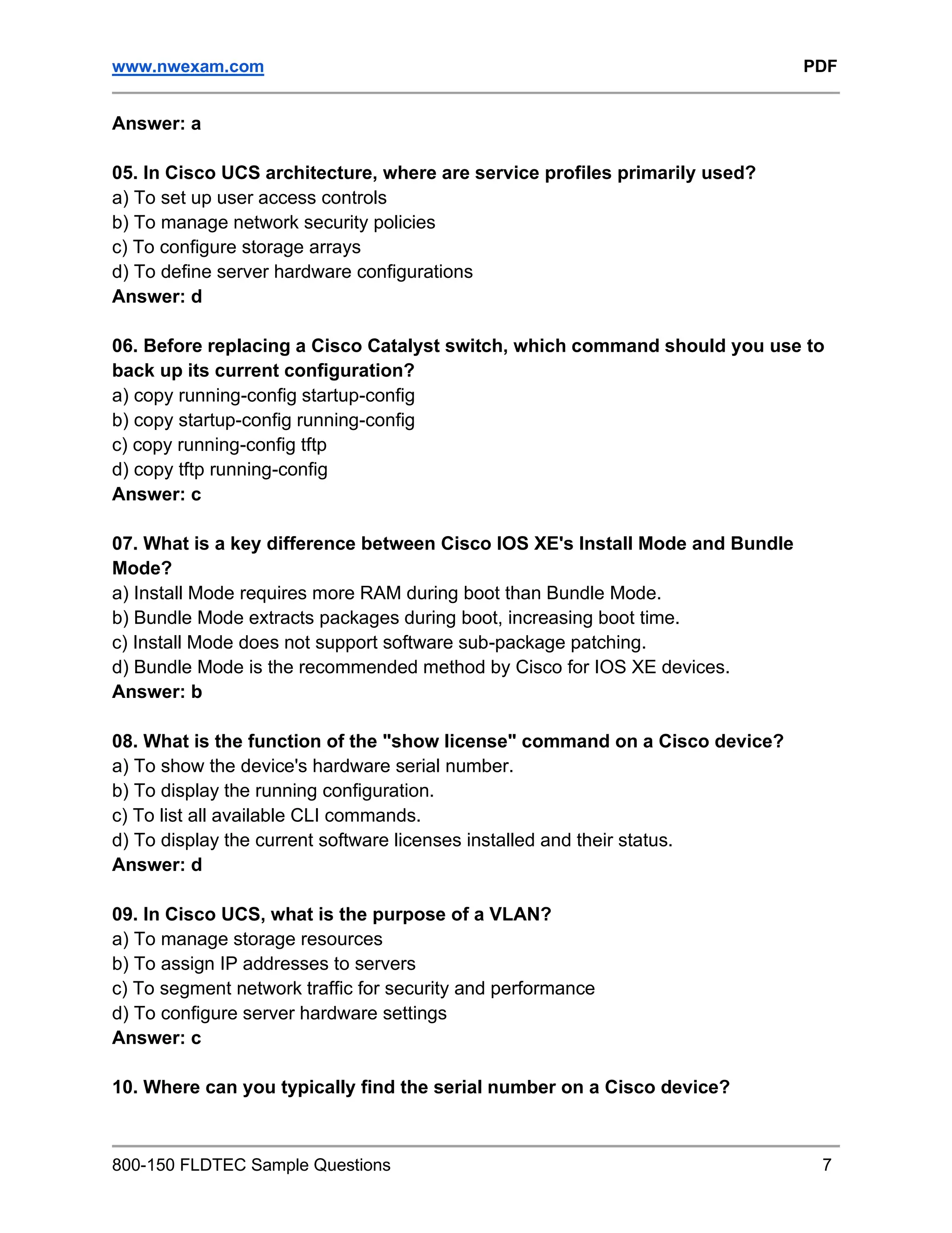 www.nwexam.com PDF
800-150 FLDTEC Sample Questions 7
Answer: a
05. In Cisco UCS architecture, where are service profiles primarily used?
a) To set up user access controls
b) To manage network security policies
c) To configure storage arrays
d) To define server hardware configurations
Answer: d
06. Before replacing a Cisco Catalyst switch, which command should you use to
back up its current configuration?
a) copy running-config startup-config
b) copy startup-config running-config
c) copy running-config tftp
d) copy tftp running-config
Answer: c
07. What is a key difference between Cisco IOS XE's Install Mode and Bundle
Mode?
a) Install Mode requires more RAM during boot than Bundle Mode.
b) Bundle Mode extracts packages during boot, increasing boot time.
c) Install Mode does not support software sub-package patching.
d) Bundle Mode is the recommended method by Cisco for IOS XE devices.
Answer: b
08. What is the function of the "show license" command on a Cisco device?
a) To show the device's hardware serial number.
b) To display the running configuration.
c) To list all available CLI commands.
d) To display the current software licenses installed and their status.
Answer: d
09. In Cisco UCS, what is the purpose of a VLAN?
a) To manage storage resources
b) To assign IP addresses to servers
c) To segment network traffic for security and performance
d) To configure server hardware settings
Answer: c
10. Where can you typically find the serial number on a Cisco device?
 