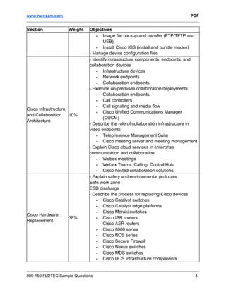 www.nwexam.com PDF
800-150 FLDTEC Sample Questions 4
Section Weight Objectives
• Image file backup and transfer (FTP/TFTP and
USB)
• Install Cisco IOS (install and bundle modes)
- Manage device configuration files
Cisco Infrastructure
and Collaboration
Architecture
10%
- Identify infrastructure components, endpoints, and
collaboration devices
• Infrastructure devices
• Network endpoints
• Collaboration endpoints
- Examine on-premises collaboration deployments
• Collaboration endpoints
• Call controllers
• Call signaling and media flow
• Cisco Unified Communications Manager
(CUCM)
- Describe the role of collaboration infrastructure in
video endpoints
• Telepresence Management Suite
• Cisco meeting server and meeting management
- Explain Cisco cloud services in enterprise
communication and collaboration
• Webex meetings
• Webex Teams, Calling, Control Hub
• Cisco hosted collaboration solutions
Cisco Hardware
Replacement
38%
- Explain safety and environmental protocols
Safe work zone
ESD discharge
- Describe the process for replacing Cisco devices
• Cisco Catalyst switches
• Cisco Catalyst edge platforms
• Cisco Meraki switches
• Cisco ISR routers
• Cisco ASR routers
• Cisco 8000 series
• Cisco NCS series
• Cisco Secure Firewall
• Cisco Nexus switches
• Cisco MDS switches
• Cisco UCS infrastructure components
 