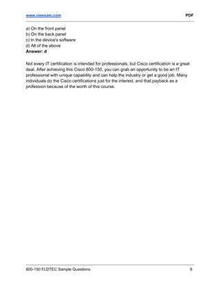 www.nwexam.com PDF
800-150 FLDTEC Sample Questions 8
a) On the front panel
b) On the back panel
c) In the device's software
d) All of the above
Answer: d
Not every IT certification is intended for professionals, but Cisco certification is a great
deal. After achieving this Cisco 800-150, you can grab an opportunity to be an IT
professional with unique capability and can help the industry or get a good job. Many
individuals do the Cisco certifications just for the interest, and that payback as a
profession because of the worth of this course.
 