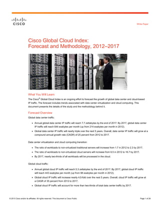 © 2013 Cisco and/or its affiliates. All rights reserved. This document is Cisco Public. Page 1 of 28
White Paper
Cisco Global Cloud Index:
Forecast and Methodology, 2012–2017
What You Will Learn
The Cisco
®
Global Cloud Index is an ongoing effort to forecast the growth of global data center and cloud-based
IP traffic. The forecast includes trends associated with data center virtualization and cloud computing. This
document presents the details of the study and the methodology behind it.
Forecast Overview
Global data center traffic:
● Annual global data center IP traffic will reach 7.7 zettabytes by the end of 2017. By 2017, global data center
IP traffic will reach 644 exabytes per month (up from 214 exabytes per month in 2012).
● Global data center IP traffic will nearly triple over the next 5 years. Overall, data center IP traffic will grow at a
compound annual growth rate (CAGR) of 25 percent from 2012 to 2017.
Data center virtualization and cloud computing transition:
● The ratio of workloads to non-virtualized traditional servers will increase from 1.7 in 2012 to 2.3 by 2017.
● The ratio of workloads to non-virtualized cloud servers will increase from 6.5 in 2012 to 16.7 by 2017.
● By 2017, nearly two-thirds of all workloads will be processed in the cloud.
Global cloud traffic:
● Annual global cloud IP traffic will reach 5.3 zettabytes by the end of 2017. By 2017, global cloud IP traffic
will reach 443 exabytes per month (up from 98 exabytes per month in 2012).
● Global cloud IP traffic will increase nearly 4.5-fold over the next 5 years. Overall, cloud IP traffic will grow at
a CAGR of 35 percent from 2012 to 2017.
● Global cloud IP traffic will account for more than two-thirds of total data center traffic by 2017.
 