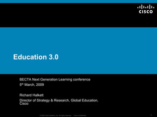 Education 3.0


 BECTA Next Generation Learning conference
 5th March, 2009


 Richard Halkett
 Director of Strategy & Research, Global Education,
 Cisco


                                                                                    1
             © 2009 Cisco Systems, Inc. All rights reserved.   Cisco Confidential
 
