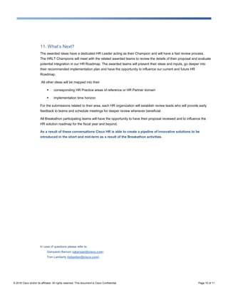© 2016 Cisco and/or its affiliates. All rights reserved. This document is Cisco Confidential. Page 10 of 11
11. What’s Next?
The awarded ideas have a dedicated HR Leader acting as their Champion and will have a fast review process.
The HRLT Champions will meet with the related awarded teams to review the details of their proposal and evaluate
potential integration in our HR Roadmap. The awarded teams will present their ideas and inputs, go deeper into
their recommended implementation plan and have the opportunity to influence our current and future HR
Roadmap.
All other ideas will be mapped into their
 corresponding HR Practice areas of reference or HR Partner domain
 implementation time horizon
For the submissions related to their area, each HR organization will establish review leads who will provide early
feedback to teams and schedule meetings for deeper review whenever beneficial.
All Breakathon participating teams will have the opportunity to have their proposal reviewed and to influence the
HR solution roadmap for the fiscal year and beyond.
As a result of these conversations Cisco HR is able to create a pipeline of innovative solutions to be
introduced in the short and mid-term as a result of the Breakathon activities.
In case of questions please refer to:
Gianpaolo Barozzi (gbarozzi@cisco.com)
Tom Lamberty (tolamber@cisco.com)
 