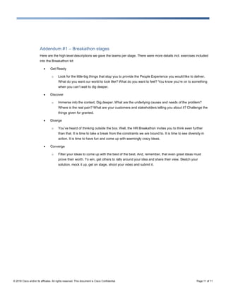 © 2016 Cisco and/or its affiliates. All rights reserved. This document is Cisco Confidential. Page 11 of 11
Addendum #1 – Breakathon stages
Here are the high level descriptions we gave the teams per stage. There were more details incl. exercises included
into the Breakathon kit:
 Get Ready
o Look for the little-big things that stop you to provide the People Experience you would like to deliver.
What do you want our world to look like? What do you want to feel? You know you’re on to something
when you can’t wait to dig deeper.
 Discover
o Immerse into the context. Dig deeper. What are the underlying causes and needs of the problem?
Where is the real pain? What are your customers and stakeholders telling you about it? Challenge the
things given for granted.
 Diverge
o You’ve heard of thinking outside the box. Well, the HR Breakathon invites you to think even further
than that. It is time to take a break from the constraints we are bound to. It is time to see diversity in
action. It is time to have fun and come up with seemingly crazy ideas.
 Converge
o Filter your ideas to come up with the best of the best. And, remember, that even great ideas must
prove their worth. To win, get others to rally around your idea and share their view. Sketch your
solution, mock it up, get on stage, shoot your video and submit it.
 