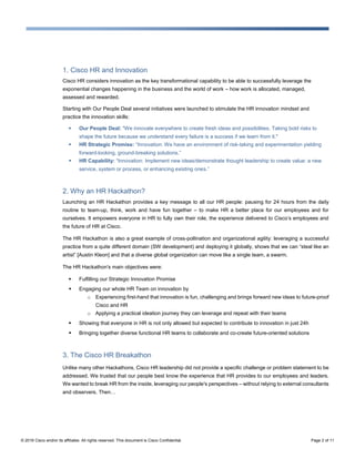 © 2016 Cisco and/or its affiliates. All rights reserved. This document is Cisco Confidential. Page 2 of 11
1. Cisco HR and Innovation
Cisco HR considers innovation as the key transformational capability to be able to successfully leverage the
exponential changes happening in the business and the world of work – how work is allocated, managed,
assessed and rewarded.
Starting with Our People Deal several initiatives were launched to stimulate the HR innovation mindset and
practice the innovation skills:
 Our People Deal: "We innovate everywhere to create fresh ideas and possibilities. Taking bold risks to
shape the future because we understand every failure is a success if we learn from it."
 HR Strategic Promise: “Innovation: We have an environment of risk-taking and experimentation yielding
forward-looking, ground-breaking solutions.”
 HR Capability: “Innovation: Implement new ideas/demonstrate thought leadership to create value: a new
service, system or process, or enhancing existing ones.”
2. Why an HR Hackathon?
Launching an HR Hackathon provides a key message to all our HR people: pausing for 24 hours from the daily
routine to team-up, think, work and have fun together – to make HR a better place for our employees and for
ourselves. It empowers everyone in HR to fully own their role, the experience delivered to Cisco’s employees and
the future of HR at Cisco.
The HR Hackathon is also a great example of cross-pollination and organizational agility: leveraging a successful
practice from a quite different domain (SW development) and deploying it globally, shows that we can “steal like an
artist” [Austin Kleon] and that a diverse global organization can move like a single team, a swarm.
The HR Hackathon's main objectives were:
 Fulfilling our Strategic Innovation Promise
 Engaging our whole HR Team on innovation by
o Experiencing first-hand that innovation is fun, challenging and brings forward new ideas to future-proof
Cisco and HR
o Applying a practical ideation journey they can leverage and repeat with their teams
 Showing that everyone in HR is not only allowed but expected to contribute to innovation in just 24h
 Bringing together diverse functional HR teams to collaborate and co-create future-oriented solutions
3. The Cisco HR Breakathon
Unlike many other Hackathons, Cisco HR leadership did not provide a specific challenge or problem statement to be
addressed. We trusted that our people best know the experience that HR provides to our employees and leaders.
We wanted to break HR from the inside, leveraging our people's perspectives – without relying to external consultants
and observers. Then…
 