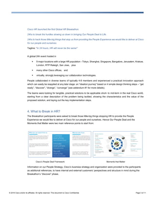 © 2016 Cisco and/or its affiliates. All rights reserved. This document is Cisco Confidential. Page 3 of 11
Cisco HR launched the first Global HR Breakathon:
24hs to break the hurdles slowing us down in bringing Our People Deal to Life.
24hs to hack those little-big things that stop us from providing the People Experience we would like to deliver at Cisco
for our people and ourselves.
Tagline: “In 24 hours, HR will never be the same!”
A global 24h event hosted in
 9 major locations with a large HR population - Tokyo, Shanghai, Singapore, Bangalore, Jerusalem, Krakow,
London, RTP Raleigh, San Jose, plus
 many other Cisco offices, and
 virtually, strongly leveraging our collaboration technologies.
People collaborated in diverse teams of typically 4-8 members and experienced a practical innovation approach
which can easily be reapplied at any later stage: an “ideation journey” based on 4 simple design thinking steps – “get
ready”, “discover”, “diverge”, “converge” (see addendum #1 for more details).
The teams were looking for tangible, practical solutions to be applicable short- to mid-term in the real Cisco world,
starting from a clear description of the problem being tackled, showing the characteristics and the value of the
proposed solution, and laying out the key implementation steps.
4. What to Break in HR?
The Breakathon participants were asked to break those little-big things stopping HR to provide the People
Experience we would like to deliver at Cisco for our people and ourselves. Hence Our People Deal and the
Moments that Matter were two main reference points to start from:
Cisco’s People Deal Framework Moments that Matter
Information on our People Strategy, Cisco’s business strategy and organization were provided to the participants
as additional references, to have internal and external customers’ perspectives and structure in mind during the
Breakathon’s “discover” phase.
 