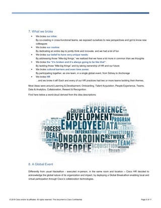 © 2016 Cisco and/or its affiliates. All rights reserved. This document is Cisco Confidential. Page 5 of 11
7. What we broke
 We broke our silos:
By co-creating in cross-functional teams, we exposed ourselves to new perspectives and got to know new
colleagues
 We broke our routine:
By dedicating an entire day to jointly think and innovate, and we had a lot of fun
 We broke our belief to have very unique needs:
By addressing those “little-big things,” we realized that we have a lot more in common than we thoughts
 We broke the “it’s broken and it’s always going to be like that”:
By tackling those “little-big things” and by taking ownership of HR and our future
 We broke cultural barriers and even time zones:
By participating together, as one team, in a single global event, from Sidney to Anchorage
 We broke HR
…and we broke it all! Each and every of our HR practices had two or more teams tackling their themes.
Most ideas were around Learning & Development, Onboarding, Talent Acquisition, People Experience, Teams,
Data & Analytics, Collaboration, Reward & Recognition.
Find here below a word-cloud derived from the idea descriptions:
8. A Global Event
Differently from usual Hackathon - executed in-person, in the same room and location – Cisco HR decided to
acknowledge the global nature of its organization and impact, by deploying a Global Breakathon enabling local and
virtual participation through Cisco’s collaboration technologies.
 