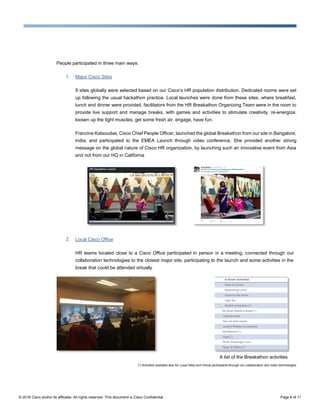 © 2016 Cisco and/or its affiliates. All rights reserved. This document is Cisco Confidential. Page 6 of 11
People participated in three main ways:
1. Major Cisco Sites
9 sites globally were selected based on our Cisco’s HR population distribution. Dedicated rooms were set
up following the usual hackathon practice. Local launches were done from these sites, where breakfast,
lunch and dinner were provided, facilitators from the HR Breakathon Organizing Team were in the room to
provide live support and manage breaks, with games and activities to stimulate creativity, re-energize,
loosen up the tight muscles, get some fresh air, engage, have fun.
Francine Katsoudas, Cisco Chief People Officer, launched the global Breakathon from our site in Bangalore,
India, and participated to the EMEA Launch through video conference. She provided another strong
message on the global nature of Cisco HR organization, by launching such an innovative event from Asia
and not from our HQ in California
2. Local Cisco Office
HR teams located close to a Cisco Office participated in person in a meeting, connected through our
collaboration technologies to the closest major site, participating to the launch and some activities in the
break that could be attended virtually
A list of the Breakathon activities
(*) Activities available also for Local Sites and Virtual participants through our collaboration and video technologies
 