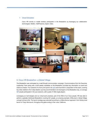 © 2016 Cisco and/or its affiliates. All rights reserved. This document is Cisco Confidential. Page 7 of 11
3. Virtual Participation
Cisco HR remote or mobile workers participated in the Breakathon by leveraging our collaboration
technologies: WebEx, TelePresence, Spark, Video.
9. Cisco HR Breakathon: a Global Village
The Breakathon was anticipated by a well thought communication campaign. Communications from the Executive
Leadership Team along with a brief weekly newsletter on the Breakathon provided key information on event and
acted as a teaser. Four sessions of a funny and quick to do quiz were launched in preparation of the event, covering
key ideas related to the 4-step Ideation Journey recommended to be leveraged on the Breakathon day, on average
427 people participated in the quiz sessions, with a peak of >600 single players.
Leveraging our technologies and our virtual work practices, part of the DNA of our Cisco people, HR was able to
perform a globally distributed Breakathon involving 821 people, an amazing example of McLuhan’s Global Village
concept coming to life. The launch strategy was executed according to a follow-the-sun approach: from Sidney local
launch to Tokyo site launch, throughout the globe ending in San Jose, California.
 