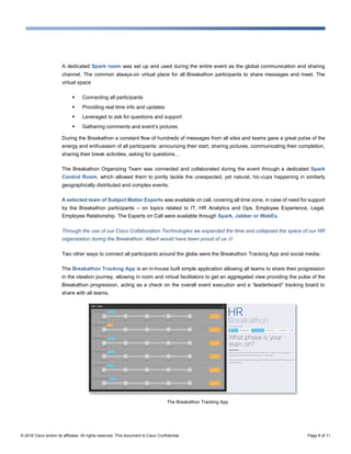 © 2016 Cisco and/or its affiliates. All rights reserved. This document is Cisco Confidential. Page 8 of 11
A dedicated Spark room was set up and used during the entire event as the global communication and sharing
channel. The common always-on virtual place for all Breakathon participants to share messages and meet. The
virtual space
 Connecting all participants
 Providing real time info and updates
 Leveraged to ask for questions and support
 Gathering comments and event’s pictures
During the Breakathon a constant flow of hundreds of messages from all sites and teams gave a great pulse of the
energy and enthusiasm of all participants: announcing their start, sharing pictures, communicating their completion,
sharing their break activities, asking for questions…
The Breakathon Organizing Team was connected and collaborated during the event through a dedicated Spark
Control Room, which allowed them to jointly tackle the unexpected, yet natural, hic-cups happening in similarly
geographically distributed and complex events.
A selected team of Subject Matter Experts was available on call, covering all time zone, in case of need for support
by the Breakathon participants – on topics related to IT, HR Analytics and Ops, Employee Experience, Legal,
Employee Relationship. The Experts on Call were available through Spark, Jabber or WebEx.
Through the use of our Cisco Collaboration Technologies we expanded the time and collapsed the space of our HR
organization during the Breakathon: Albert would have been proud of us 
Two other ways to connect all participants around the globe were the Breakathon Tracking App and social media.
The Breakathon Tracking App is an in-house built simple application allowing all teams to share their progression
in the ideation journey, allowing in room and virtual facilitators to get an aggregated view providing the pulse of the
Breakathon progression, acting as a check on the overall event execution and a “leaderboard” tracking board to
share with all teams.
The Breakathon Tracking App
 
