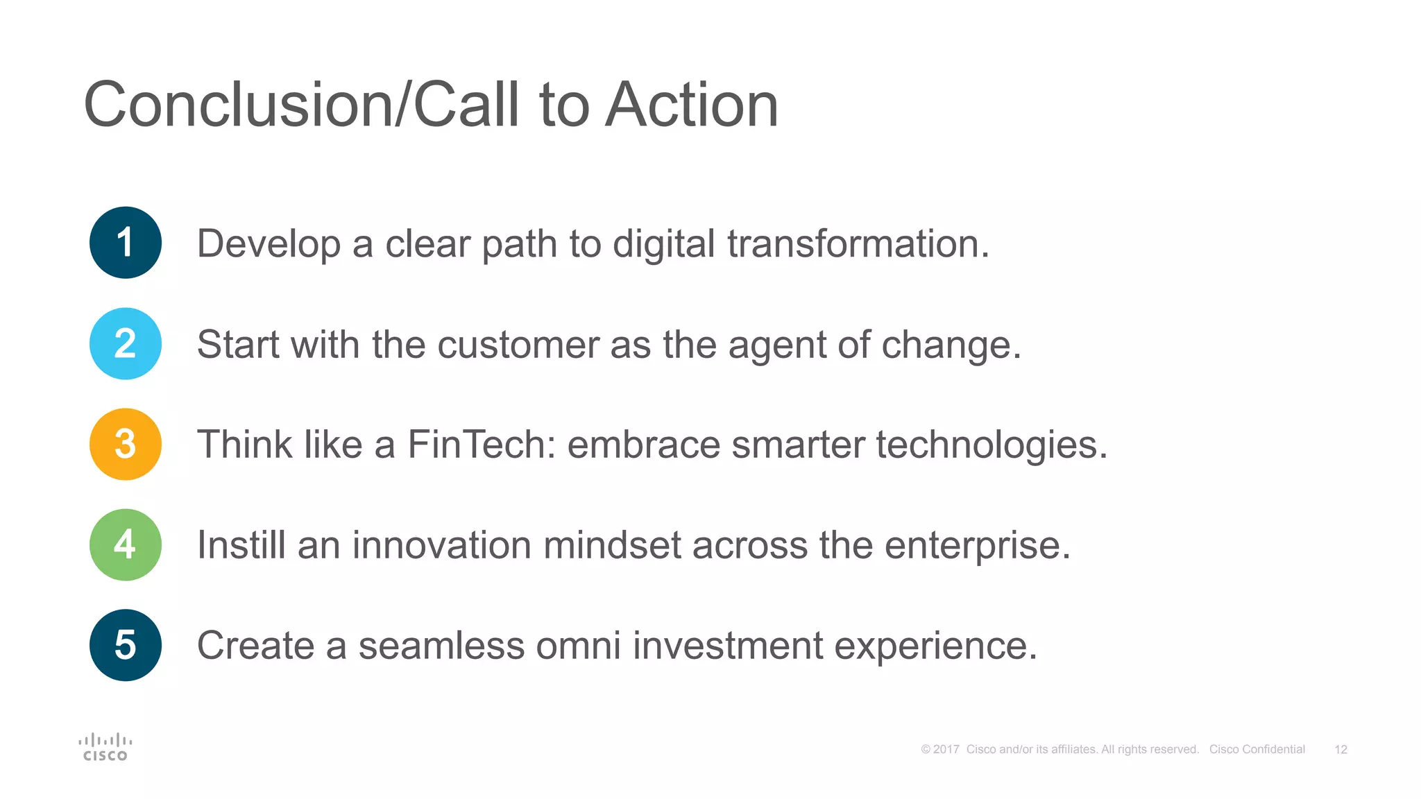 12© 2017 Cisco and/or its affiliates. All rights reserved. Cisco Confidential
Conclusion/Call to Action
Start with the customer as the agent of change.
Think like a FinTech: embrace smarter technologies.
Instill an innovation mindset across the enterprise.
Create a seamless omni investment experience.
Develop a clear path to digital transformation.
 