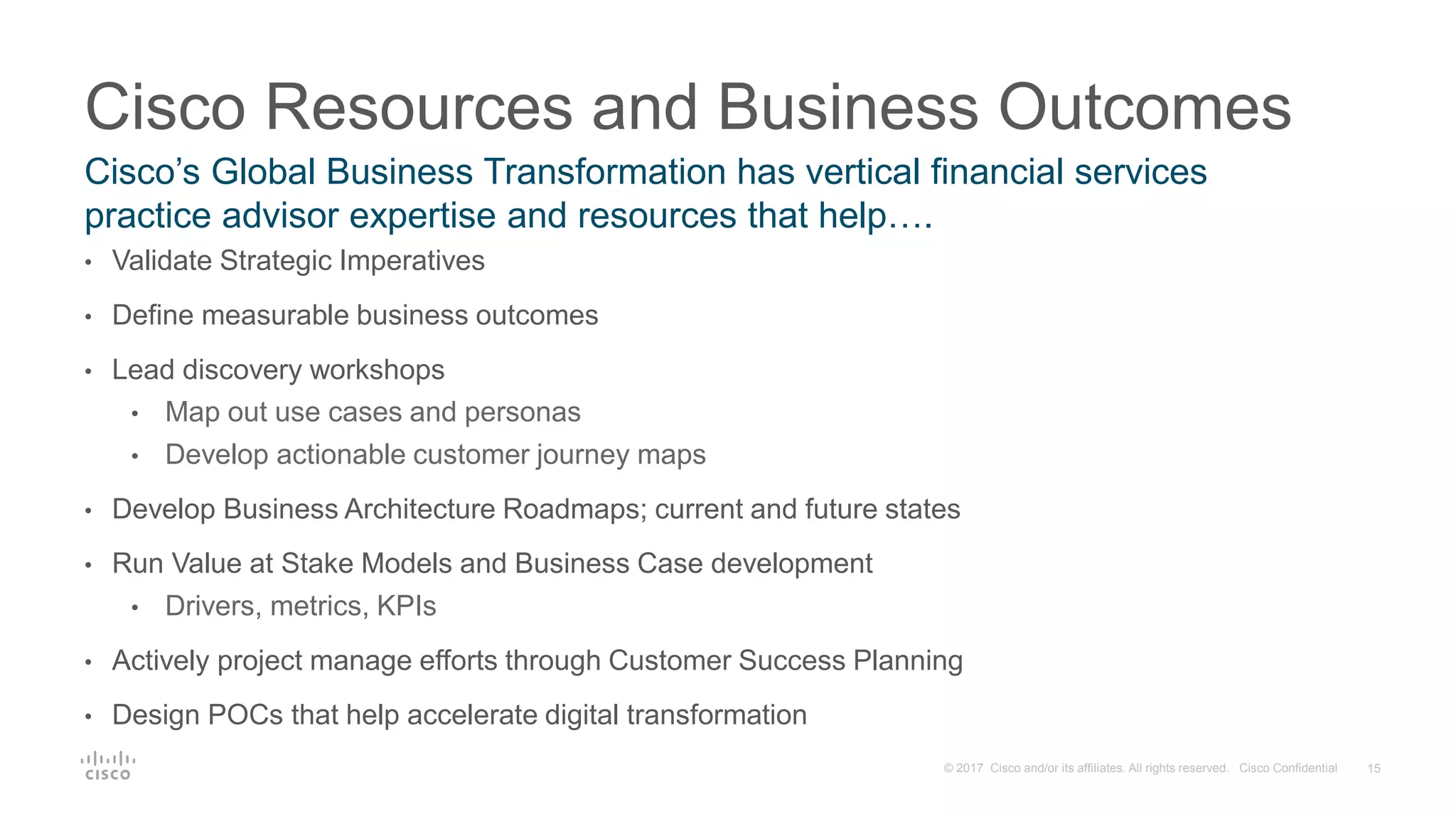 15© 2017 Cisco and/or its affiliates. All rights reserved. Cisco Confidential
• Validate Strategic Imperatives
• Define measurable business outcomes
• Lead discovery workshops
• Map out use cases and personas
• Develop actionable customer journey maps
• Develop Business Architecture Roadmaps; current and future states
• Run Value at Stake Models and Business Case development
• Drivers, metrics, KPIs
• Actively project manage efforts through Customer Success Planning
• Design POCs that help accelerate digital transformation
Cisco Resources and Business Outcomes
Cisco’s Global Business Transformation has vertical financial services
practice advisor expertise and resources that help….
 