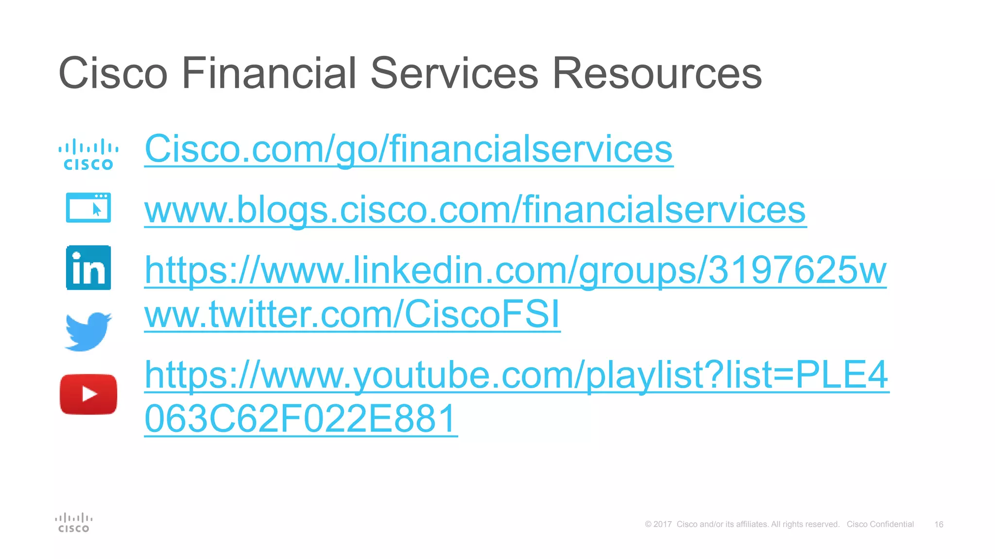 16© 2017 Cisco and/or its affiliates. All rights reserved. Cisco Confidential
Cisco.com/go/financialservices
www.blogs.cisco.com/financialservices
https://www.linkedin.com/groups/3197625w
ww.twitter.com/CiscoFSI
https://www.youtube.com/playlist?list=PLE4
063C62F022E881
Cisco Financial Services Resources
 