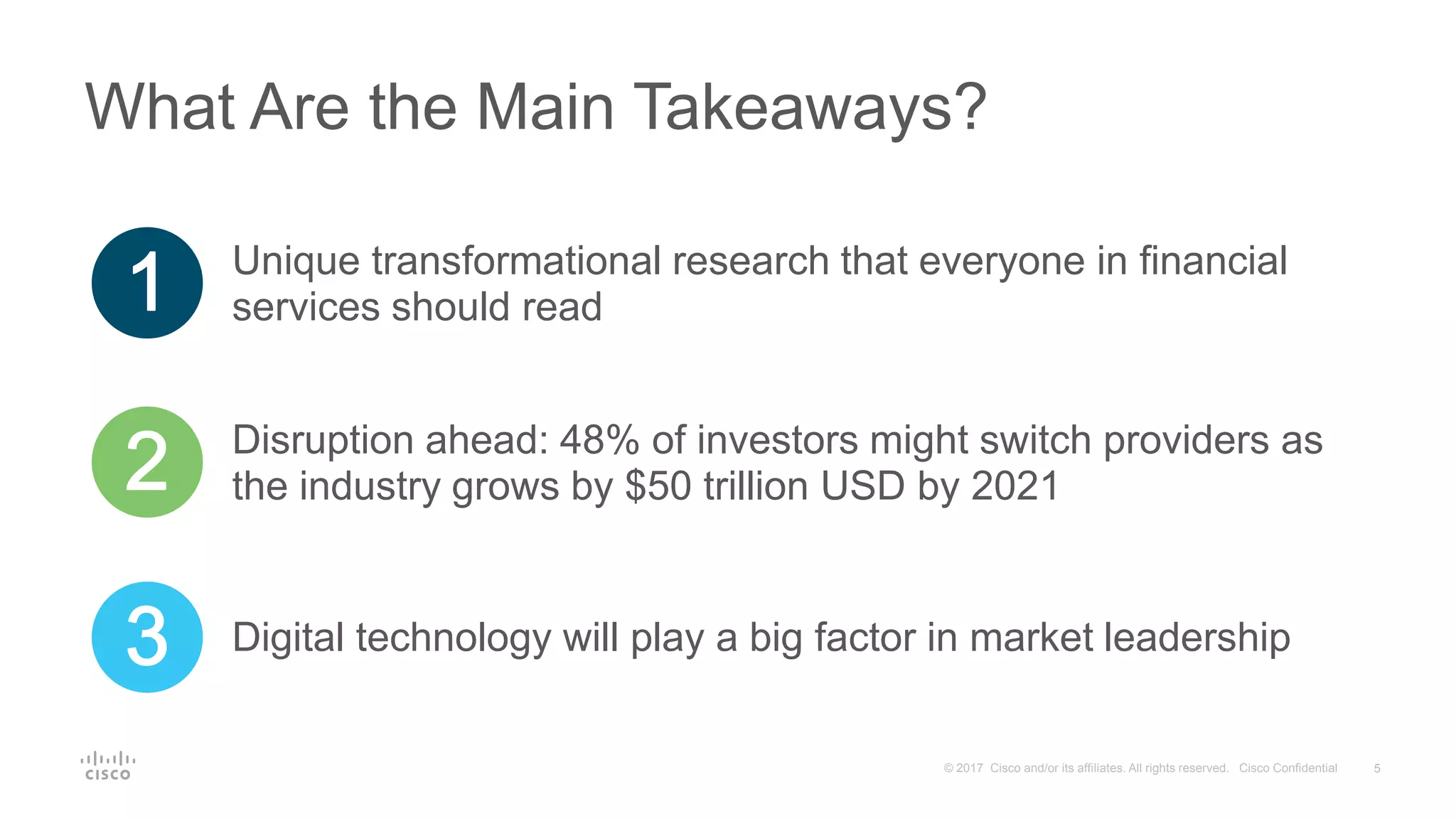 5© 2017 Cisco and/or its affiliates. All rights reserved. Cisco Confidential
What Are the Main Takeaways?
Unique transformational research that everyone in financial
services should read
Disruption ahead: 48% of investors might switch providers as
the industry grows by $50 trillion USD by 2021
Digital technology will play a big factor in market leadership
 