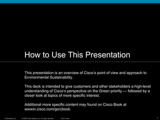How to Use This Presentation This presentation is an overview of Cisco’s point of view and approach to Environmental Sustainability.  This deck is intended to give customers and other stakeholders a high-level understanding of Cisco’s perspective on the Green priority — followed by a closer look at topics of more specific interest.  Additional more specific content may found on Cisco Book at wwwin.cisco.com/go/cbook. 