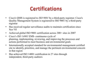 • Cisco's QMS is registered to ISO 9001 by a third-party registrar- Cisco's
Quality Management System is registered to ISO 9001 by a third-party
registrar
• Has received regular surveillance audits to maintain certification since
Nov’93
• Achieved global ISO 9001 certification across 300+ sites in 2007
• Cisco’s ISO 14001 EMS- continuous cycle of
planning, implementing, reviewing, and improving the processes and
actions performed to meet business and environmental goals
• Internationally accepted standard for environmental management certified
site to identify, prioritize, and manage the pertinent environmental concern
in that region
• Has achieved ISO 14001 certification in 27 sites through
independent, third-party auditors
 