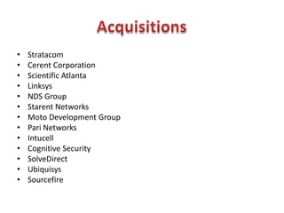 • Stratacom
• Cerent Corporation
• Scientific Atlanta
• Linksys
• NDS Group
• Starent Networks
• Moto Development Group
• Pari Networks
• Intucell
• Cognitive Security
• SolveDirect
• Ubiquisys
• Sourcefire
 