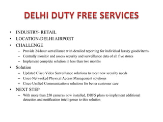 • INDUSTRY- RETAIL
• LOCATION-DELHI AIRPORT
• CHALLENGE
– Provide 24-hour surveillance with detailed reporting for individual luxury goods/items
– Centrally monitor and assess security and surveillance data of all five stores
– Implement complete solution in less than two months
• Solution
– Updated Cisco Video Surveillance solutions to meet new security needs
– Cisco Networked Physical Access Management solutions
– Cisco Unified Communications solutions for better customer care
• NEXT STEP
– With more than 250 cameras now installed, DDFS plans to implement additional
detection and notification intelligence to this solution
 