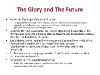 • Following The Right Vision and Strategy
– To become the customers' most strategic business partner by delivering intelligent
networks and technology and business architectures built on integrated
products, services, and software platforms
• Partnered British Government, the London Organizing Committee of the
Olympic and Paralympic Games, British Telecom, and broadcasters such as
NBC for The London 2012 Games
• Key differentiator is their ability to capture market transitions which drive
innovation that enables their customers' long-term success
(cloud, mobility, video, any device, social networking, and virtual
networks!)
• Evolution towards more programmable, flexible, and virtual networks in
the current transition phase
• Investment in five foundational priorities
– leadership in the core business (routing, switching, and services)
– data center (virtualization/cloud)
 
