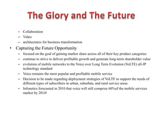 – Collaboration
– Video
– architectures for business transformation
• Capturing the Future Opportunity
– focused on the goal of gaining market share across all of their key product categories
– continue to strive to deliver profitable growth and generate long-term shareholder value
– evolution of mobile networks to the Voice over Long Term Evolution (VoLTE) all-IP
technology standard
– Voice remains the most popular and profitable mobile service
– Decision to be made regarding deployment strategies of VoLTE to support the needs of
different types of subscribers in urban, suburban, and rural service areas
– Infonetics forecasted in 2010 that voice will still comprise 60%of the mobile services
market by 2014!
 