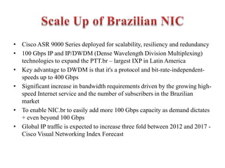 • Cisco ASR 9000 Series deployed for scalability, resiliency and redundancy
• 100 Gbps IP and IP/DWDM (Dense Wavelength Division Multiplexing)
technologies to expand the PTT.br – largest IXP in Latin America
• Key advantage to DWDM is that it's a protocol and bit-rate-independent-
speeds up to 400 Gbps
• Significant increase in bandwidth requirements driven by the growing high-
speed Internet service and the number of subscribers in the Brazilian
market
• To enable NIC.br to easily add more 100 Gbps capacity as demand dictates
+ even beyond 100 Gbps
• Global IP traffic is expected to increase three fold between 2012 and 2017 -
Cisco Visual Networking Index Forecast
 