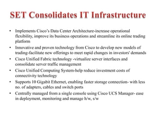 • Implements Cisco’s Data Center Architecture-increase operational
flexibility, improve its business operations and streamline its online trading
platform
• Innovative and proven technology from Cisco to develop new models of
trading-facilitate new offerings to meet rapid changes in investors' demands
• Cisco Unified Fabric technology -virtualize server interfaces and
consolidate server traffic management
• Cisco Unified Computing System-help reduce investment costs of
connectivity technology
• Supports 10 Gigabit Ethernet, enabling faster storage connection- with less
no. of adapters, cables and switch ports
• Centrally managed from a single console using Cisco UCS Manager- ease
in deployment, monitoring and manage h/w, s/w
 