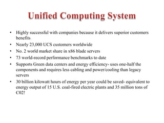 • Highly successful with companies because it delivers superior customers
benefits
• Nearly 23,000 UCS customers worldwide
• No. 2 world market share in x86 blade servers
• 73 world-record performance benchmarks to date
• Supports Green data centers and energy efficiency- uses one-half the
components and requires less cabling and power/cooling than legacy
servers
• 30 billion kilowatt hours of energy per year could be saved- equivalent to
energy output of 15 U.S. coal-fired electric plants and 35 million tons of
C02!
 