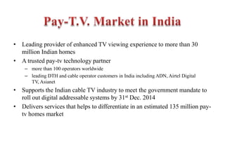 • Leading provider of enhanced TV viewing experience to more than 30
million Indian homes
• A trusted pay-tv technology partner
– more than 100 operators worldwide
– leading DTH and cable operator customers in India including ADN, Airtel Digital
TV, Asianet
• Supports the Indian cable TV industry to meet the government mandate to
roll out digital addressable systems by 31st Dec. 2014
• Delivers services that helps to differentiate in an estimated 135 million pay-
tv homes market
 