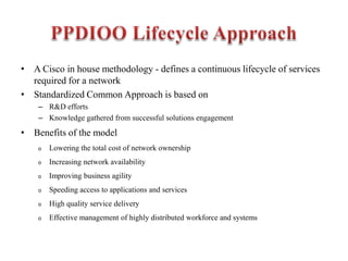 • A Cisco in house methodology - defines a continuous lifecycle of services
required for a network
• Standardized Common Approach is based on
– R&D efforts
– Knowledge gathered from successful solutions engagement
• Benefits of the model
o Lowering the total cost of network ownership
o Increasing network availability
o Improving business agility
o Speeding access to applications and services
o High quality service delivery
o Effective management of highly distributed workforce and systems
 
