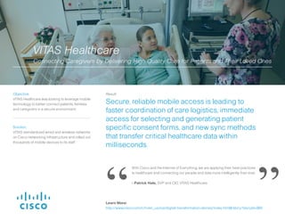 Solution:
Using Cisco® video and remote monitoring
equipment, UVA Center for Telehealth now
provides virtual medical examinations and
services across 40 specialty areas.
Result:
UVA has expanded its programs to reach
patients in Latin America, the Caribbean, Africa
and other worldwide destinations, and saved
time and travel expenses of up to US $8.9
million.
Objective:
University of Virginia Center for Telehealth
wanted to provide timely access to specialty
medical services in remote areas worldwide.
We’re going to change our relationship of where we go, so our connections
are going to expand from clinics and hospitals to homes, to places of work, to
schools.
- David Gordon, Director, University of Virginia Office of Telemedicine
University of Virginia Center for Telehealth
Extending Quality Care Globally to Underserved Areas
“ ”Learn More:
http://www.cisco.com/c/m/en_us/ioe/digital-transformation-stories/index.html#/story?storyId=860
 