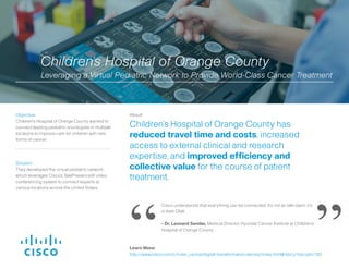 Solution:
They developed the virtual pediatric network,
which leverages Cisco’s TelePresence® video
conferencing system to connect experts at
various locations across the United States.
Result:
Children’s Hospital of Orange County has
reduced travel time and costs, increased
access to external clinical and research
expertise, and improved efficiency and
collective value for the course of patient
treatment.
Objective:
Children’s Hospital of Orange County wanted to
connect leading pediatric oncologists in multiple
locations to improve care for children with rare
forms of cancer.
Cisco understands that everything can be connected. It’s not an idle claim, it’s
in their DNA.
- Dr. Leonard Sender, Medical Director, Hyundai Cancer Institute at Children’s
Hospital of Orange County
Children’s Hospital of Orange County
Leveraging a Virtual Pediatric Network to Provide World-Class Cancer Treatment
“ ”Learn More:
http://www.cisco.com/c/m/en_us/ioe/digital-transformation-stories/index.html#/story?storyId=150
 