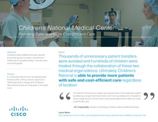 Solution:
In a new telemedicine room at Uganda Heart
Institute (UHI) in Africa, doctors used Cisco
TelePresence® to interact with Children’s
National physicians as if they were in the same
room.
Result:
Thousands of unnecessary patient transfers
were avoided and hundreds of children were
treated through the collaboration of these two
medical organizations. Ultimately, Children’s
National is able to provide more patients
with safe and cost-efficient care regardless
of location.
Objective:
Children’s National Medical Center wanted
to provide access to quality, cost-efficient
healthcare for people located in remote areas
around the globe.
The Internet of Everything creates new opportunities in the healthcare system
by allowing us to get information faster and more accurately and to be able to
share a large amount of information and provide patients with safer and more
cost-efficient care.
- Dr. Craig Sable, Pediatric Cardiology, Children’s National Medical Center
“ ”
Children’s National Medical Center
Providing Safer and More Cost-Efficient Care
Learn More:
http://www.cisco.com/c/m/en_us/ioe/digital-transformation-stories/index.html#/story?storyId=140
 