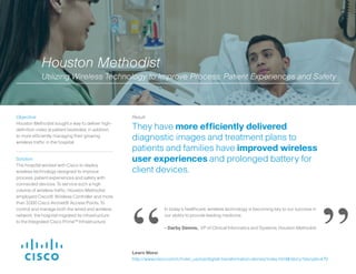 Solution:
The hospital worked with Cisco to deploy
wireless technology designed to improve
process, patient experiences and safety with
connected devices. To service such a high
volume of wireless traffic, Houston Methodist
employed Cisco® Wireless Controller and more
than 3,000 Cisco Aironet® Access Points. To
control and manage both the wired and wireless
network, the hospital migrated its infrastructure
to the Integrated Cisco Prime™ Infrastructure.
Result:
They have more efficiently delivered
diagnostic images and treatment plans to
patients and families have improved wireless
user experiences and prolonged battery for
client devices.
Objective:
Houston Methodist sought a way to deliver high-
definition video at patient bedsides, in addition
to more efficiently managing their growing
wireless traffic in the hospital.
In today’s healthcare, wireless technology is becoming key to our success in
our ability to provide leading medicine.
- Darby Dennis, VP of Clinical Informatics and Systems, Houston Methodist
Houston Methodist
Utilizing Wireless Technology to Improve Process, Patient Experiences and Safety
“ ”Learn More:
http://www.cisco.com/c/m/en_us/ioe/digital-transformation-stories/index.html#/story?storyId=470
 
