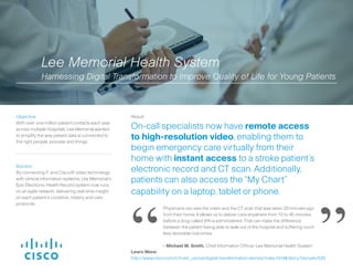 Solution:
By connecting IT and Cisco® video technology
with clinical information systems, Lee Memorial’s
Epic Electronic Health Record system now runs
on an agile network, delivering real-time insight
on each patient’s condition, history and care
protocols.
Result:
On-call specialists now have remote access
to high-resolution video, enabling them to
begin emergency care virtually from their
home with instant access to a stroke patient’s
electronic record and CT scan. Additionally,
patients can also access the “My Chart”
capability on a laptop, tablet or phone.
Objective:
With over one million patient contacts each year
across multiple hospitals, Lee Memorial wanted
to simplify the way patient data is connected to
the right people, process and things.
Physicians can see the video and the CT scan that was taken 20 minutes ago
from their home. It allows us to deliver care anywhere from 10 to 45 minutes
before a drug called tPA is administered. That can make the difference
between the patient being able to walk out of the hospital and suffering much
less desirable outcomes.
- Michael W. Smith, Chief Information Officer, Lee Memorial Health System
Lee Memorial Health System
Harnessing Digital Transformation to Improve Quality of Life for Young Patients
“ ”Learn More:
http://www.cisco.com/c/m/en_us/ioe/digital-transformation-stories/index.html#/story?storyId=520
 