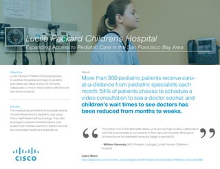Solution:
The hospital became the first to enable remote
clinical interactions for pediatric care using
Cisco TelePresence® technology. They also
leveraged a network-enabled patient care
system that includes electronic patient records
and automated healthcare applications.
Result:
More than 300 pediatric patients receive care-
at-a-distance from pediatric specialists each
month; 54% of patients choose to schedule a
video consultation to see a doctor sooner, and
children’s wait times to see doctors has
been reduced from months to weeks.
Objective:
Lucile Packard Children’s Hospital wanted
to address the global shortage of pediatric
specialists and allow doctors to remotely
collaborate on how to treat children afflicted with
rare forms of cancer.
The bottom line is that telehealth allows us to provide high-quality, collaborative
care that is accessible to our patients in their own communities. What we’ve
achieved since the telehealth sessions began is wonderful.
- William Kennedy, M.D., Pediatric Urologist, Lucile Packard Children’s
Hospital
Lucile Packard Children’s Hospital
Expanding Access to Pediatric Care in the San Francisco Bay Area
“ ”Learn More:
http://www.cisco.com/c/m/en_us/ioe/digital-transformation-stories/index.html#/story?storyId=560
 