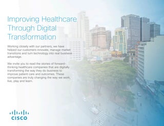 Improving Healthcare
Through Digital
Transformation
Working closely with our partners, we have
helped our customers innovate, manage market
transitions and turn technology into real business
advantage.
We invite you to read the stories of forward-
thinking healthcare companies that are digitally
transforming the way they do business to
improve patient care and outcomes. These
companies are truly changing the way we work,
live, play and learn.
 