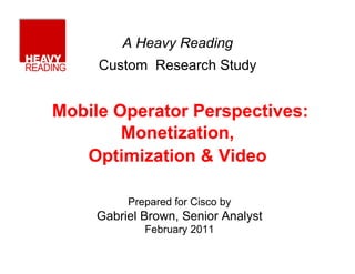 A Heavy Reading
     Custom Research Study


Mobile Operator Perspectives:
        Monetization,
   Optimization & Video

          Prepared for Cisco by
     Gabriel Brown, Senior Analyst
             February 2011
 