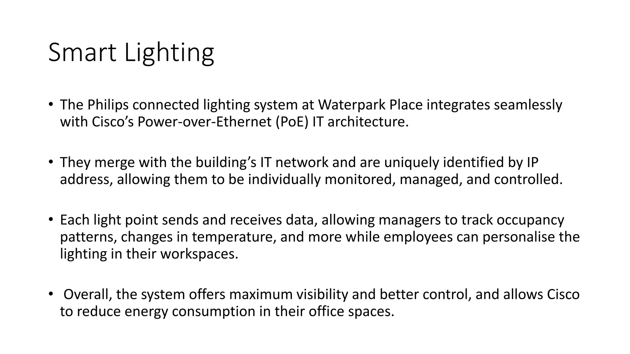 Smart Lighting
• The Philips connected lighting system at Waterpark Place integrates seamlessly
with Cisco’s Power-over-Ethernet (PoE) IT architecture.
• They merge with the building’s IT network and are uniquely identified by IP
address, allowing them to be individually monitored, managed, and controlled.
• Each light point sends and receives data, allowing managers to track occupancy
patterns, changes in temperature, and more while employees can personalise the
lighting in their workspaces.
• Overall, the system offers maximum visibility and better control, and allows Cisco
to reduce energy consumption in their office spaces.
 