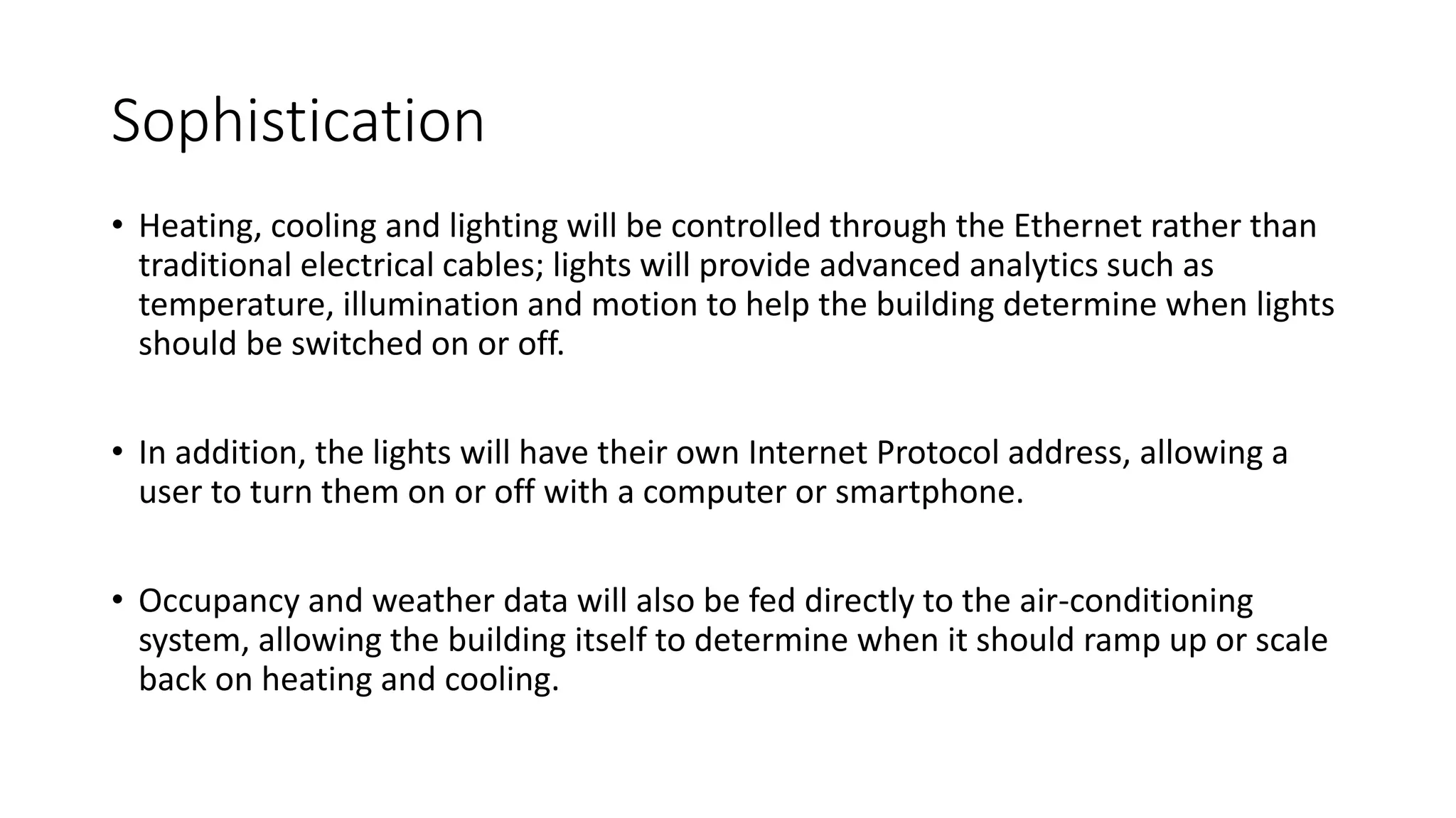 Sophistication
• Heating, cooling and lighting will be controlled through the Ethernet rather than
traditional electrical cables; lights will provide advanced analytics such as
temperature, illumination and motion to help the building determine when lights
should be switched on or off.
• In addition, the lights will have their own Internet Protocol address, allowing a
user to turn them on or off with a computer or smartphone.
• Occupancy and weather data will also be fed directly to the air-conditioning
system, allowing the building itself to determine when it should ramp up or scale
back on heating and cooling.
 