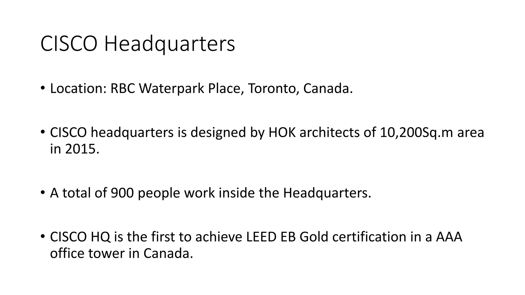 CISCO Headquarters
• Location: RBC Waterpark Place, Toronto, Canada.
• CISCO headquarters is designed by HOK architects of 10,200Sq.m area
in 2015.
• A total of 900 people work inside the Headquarters.
• CISCO HQ is the first to achieve LEED EB Gold certification in a AAA
office tower in Canada.
 