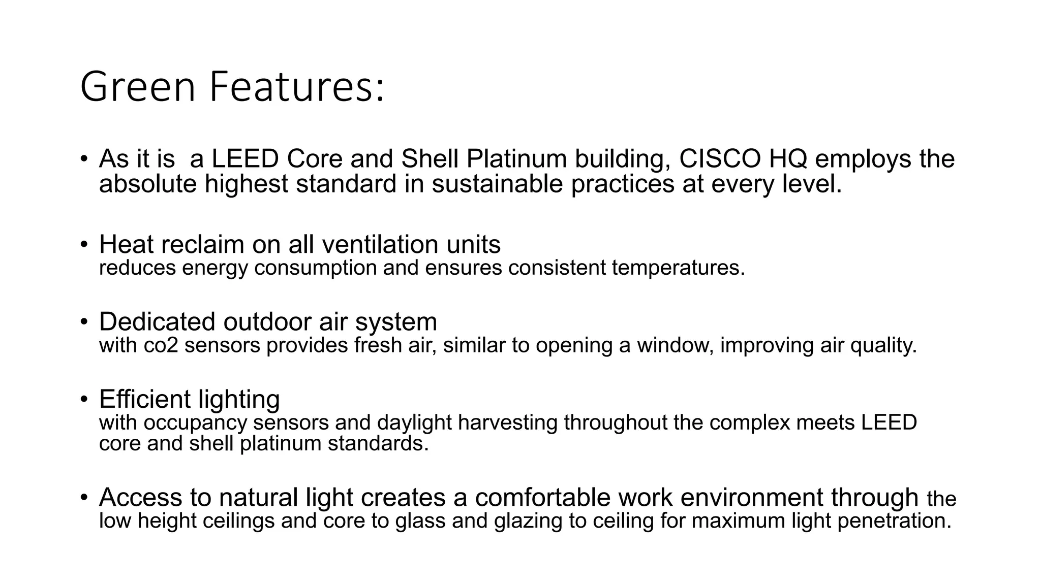 Green Features:
• As it is a LEED Core and Shell Platinum building, CISCO HQ employs the
absolute highest standard in sustainable practices at every level.
• Heat reclaim on all ventilation units
reduces energy consumption and ensures consistent temperatures.
• Dedicated outdoor air system
with co2 sensors provides fresh air, similar to opening a window, improving air quality.
• Efficient lighting
with occupancy sensors and daylight harvesting throughout the complex meets LEED
core and shell platinum standards.
• Access to natural light creates a comfortable work environment through the
low height ceilings and core to glass and glazing to ceiling for maximum light penetration.
 