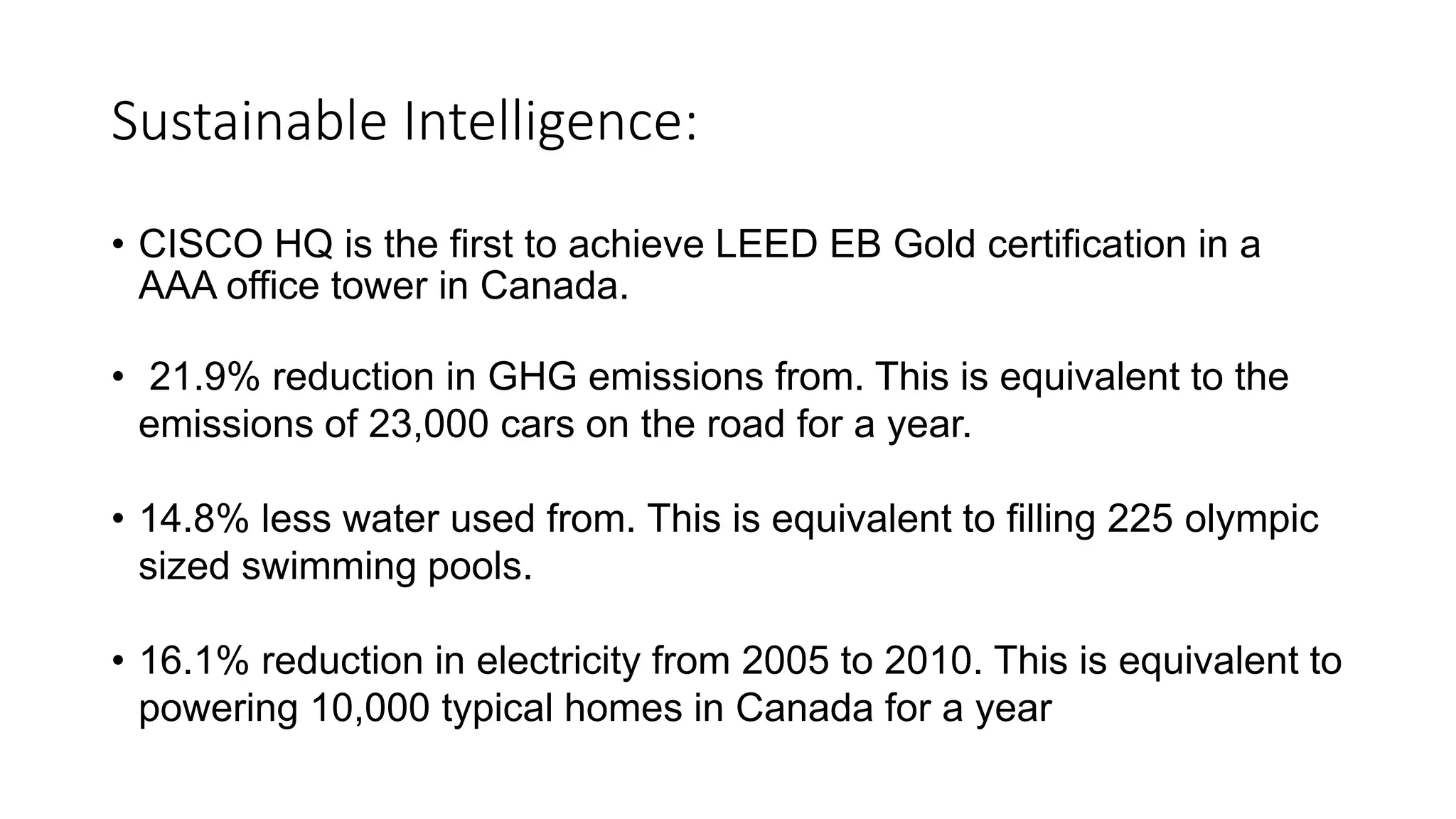 Sustainable Intelligence:
• CISCO HQ is the first to achieve LEED EB Gold certification in a
AAA office tower in Canada.
• 21.9% reduction in GHG emissions from. This is equivalent to the
emissions of 23,000 cars on the road for a year.
• 14.8% less water used from. This is equivalent to filling 225 olympic
sized swimming pools.
• 16.1% reduction in electricity from 2005 to 2010. This is equivalent to
powering 10,000 typical homes in Canada for a year
 