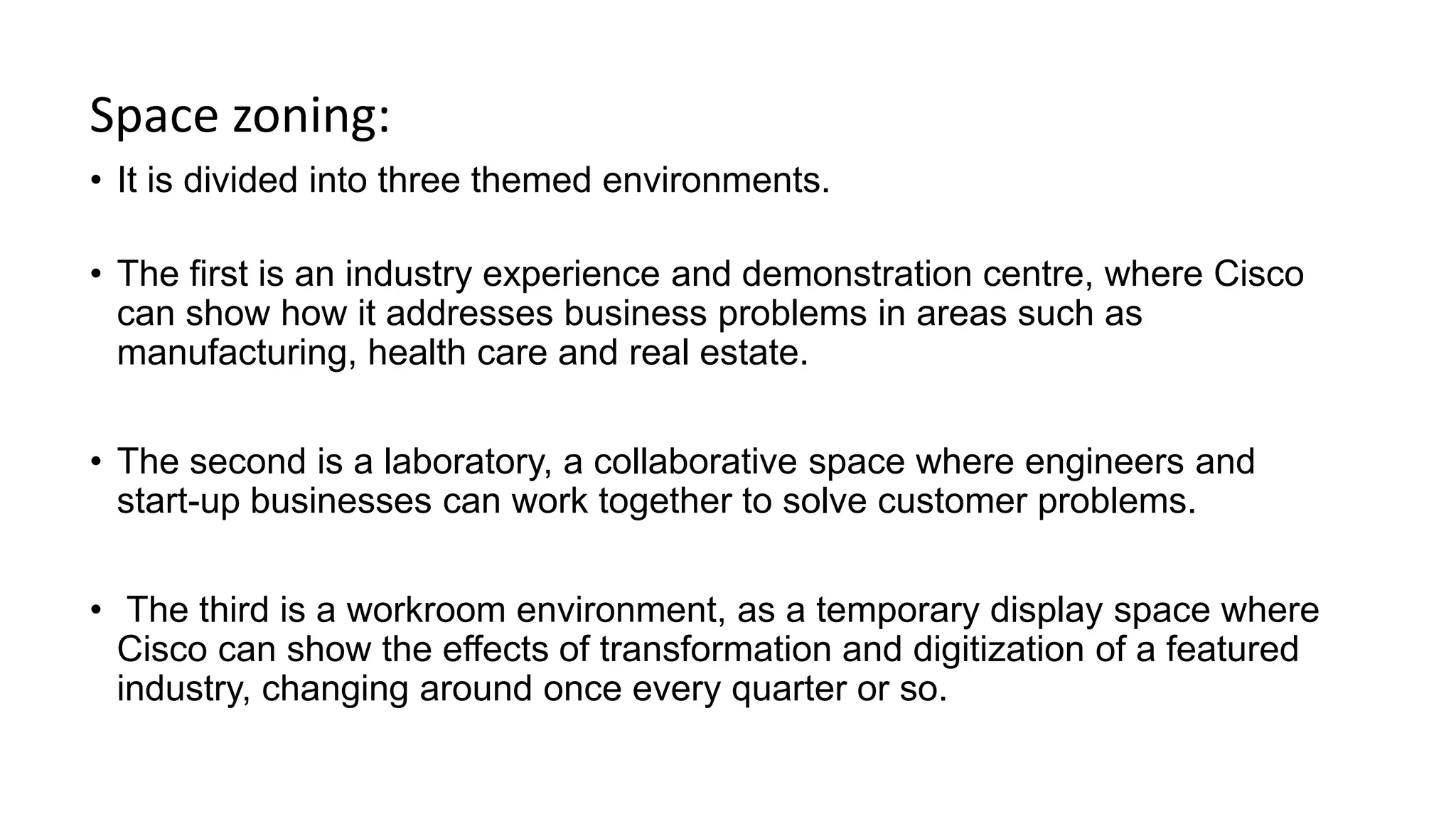 Space zoning:
• It is divided into three themed environments.
• The first is an industry experience and demonstration centre, where Cisco
can show how it addresses business problems in areas such as
manufacturing, health care and real estate.
• The second is a laboratory, a collaborative space where engineers and
start-up businesses can work together to solve customer problems.
• The third is a workroom environment, as a temporary display space where
Cisco can show the effects of transformation and digitization of a featured
industry, changing around once every quarter or so.
 